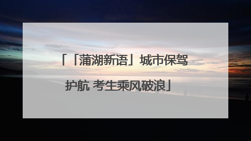 「蒲湖新语」城市保驾护航 考生乘风破浪