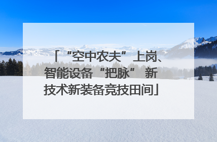 “空中农夫”上岗、智能设备“把脉” 新技术新装备竞技田间