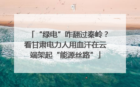 “绿电”咋翻过秦岭？看甘肃电力人用血汗在云端架起“能源丝路”