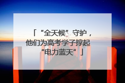 “全天候”守护，他们为高考学子撑起“电力蓝天”