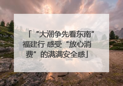 “大潮争先看东南”福建行 感受“放心消费”的满满安全感