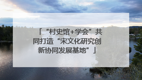 “村史馆+学会”共同打造“宋文化研究创新协同发展基地”