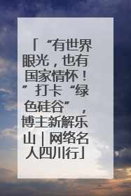 “有世界眼光，也有国家情怀！”打卡“绿色硅谷”，博主新解乐山｜网络名人四川行