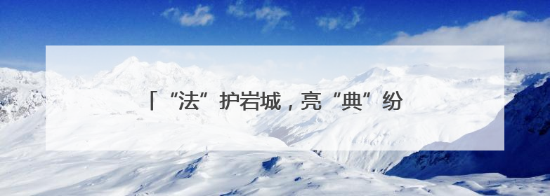 “法”护岩城，亮“典”纷呈——福建省龙岩市司法局民法典宣传月普法活动纪实
