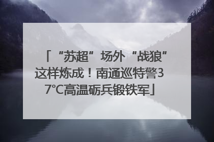 “苏超”场外“战狼”这样炼成！南通巡特警37℃高温砺兵锻铁军