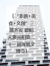 “非遗+美食+文创”三箭齐发 德阳元素亮相第二十一届深圳文博会