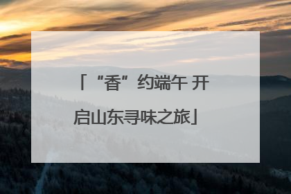 “香”约端午 开启山东寻味之旅