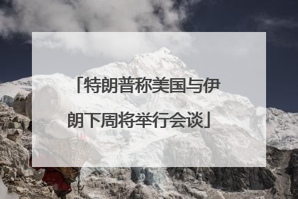 特朗普称美国与伊朗下周将举行会谈