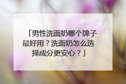 男性洗面奶哪个牌子最好用？洗面奶怎么选择成分更安心？