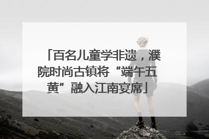 百名儿童学非遗,濮院时尚古镇将“端午五黄”融入江南宴席