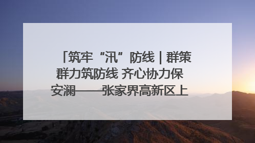 筑牢“汛”防线｜群策群力筑防线 齐心协力保安澜——张家界高新区上下众志成城迎战汛情