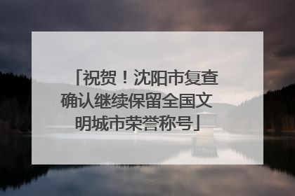 祝贺！沈阳市复查确认继续保留全国文明城市荣誉称号