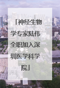神经生物学专家陆伟全职加入深圳医学科学院