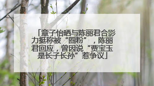 章子怡晒与陈丽君合影力挺称被“圈粉”，陈丽君回应，曾因说“贾宝玉是长子长孙”惹争议