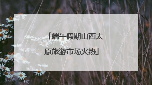 端午假期山西太原旅游市场火热