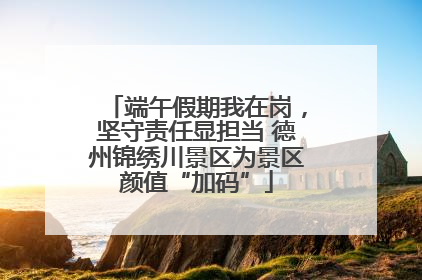 端午假期我在岗，坚守责任显担当 德州锦绣川景区为景区颜值“加码”
