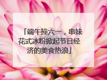 端午撞六一，串妹花式冰粉掀起节日经济的美食热浪