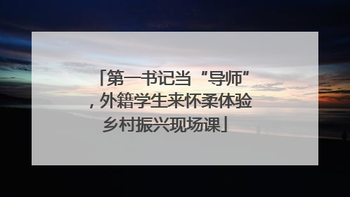 第一书记当“导师”，外籍学生来怀柔体验乡村振兴现场课
