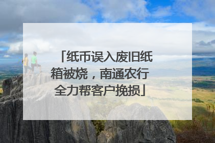 纸币误入废旧纸箱被烧，南通农行全力帮客户挽损