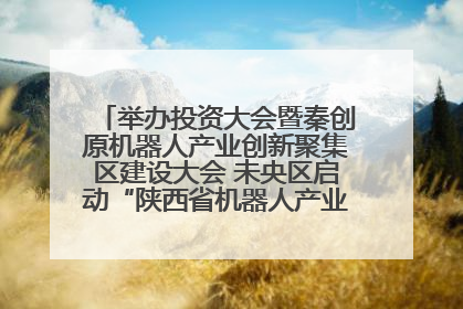举办投资大会暨秦创原机器人产业创新聚集区建设大会 未央区启动“陕西省机器人产业聚集区”建设