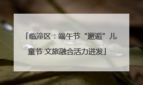 临潼区：端午节“邂逅”儿童节 文旅融合活力迸发