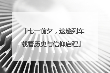 七一前夕，这趟列车载着历史与信仰启程