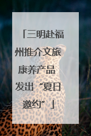 三明赴福州推介文旅康养产品 发出“夏日邀约”