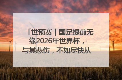 世预赛｜国足提前无缘2026年世界杯，与其悲伤，不如尽快从选帅开始重建