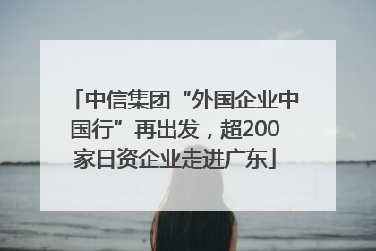 中信集团“外国企业中国行”再出发，超200家日资企业走进广东