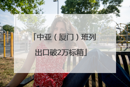 中亚（厦门）班列出口破2万标箱