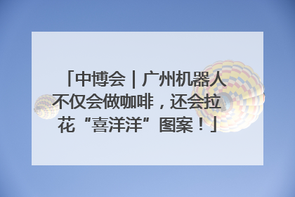 中博会｜广州机器人不仅会做咖啡，还会拉花“喜洋洋”图案！