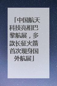 中国航天科技亮相巴黎航展，多款长征火箭首次现身国外航展