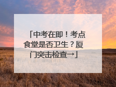 中考在即！考点食堂是否卫生？厦门突击检查→