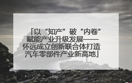 以“知产”破“内卷” 赋能产业升级发展——怀远成立创新联合体打造汽车零部件产业新高地