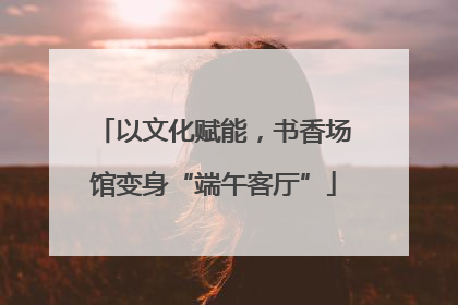 以文化赋能，书香场馆变身“端午客厅”