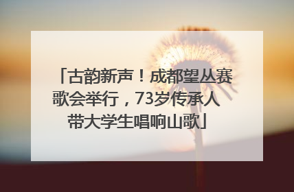 古韵新声！成都望丛赛歌会举行，73岁传承人带大学生唱响山歌