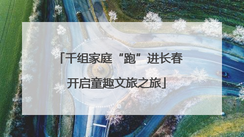 千组家庭“跑”进长春 开启童趣文旅之旅
