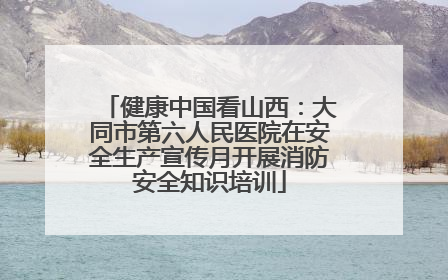 健康中国看山西：大同市第六人民医院在安全生产宣传月开展消防安全知识培训