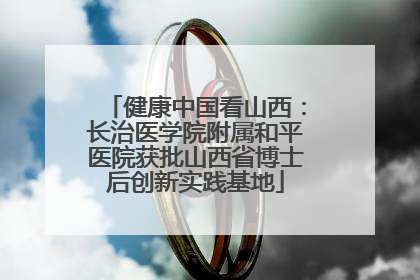 健康中国看山西：长治医学院附属和平医院获批山西省博士后创新实践基地