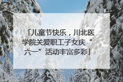 儿童节快乐，川北医学院关爱职工子女庆“六一”活动丰富多彩