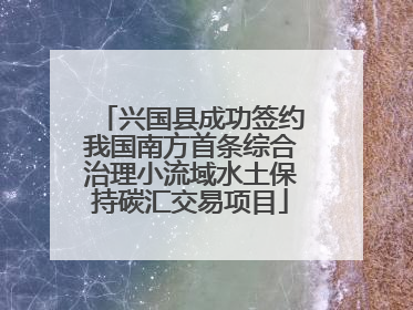 兴国县成功签约我国南方首条综合治理小流域水土保持碳汇交易项目