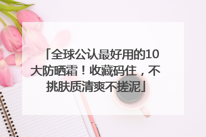 全球公认最好用的10大防晒霜！收藏码住，不挑肤质清爽不搓泥