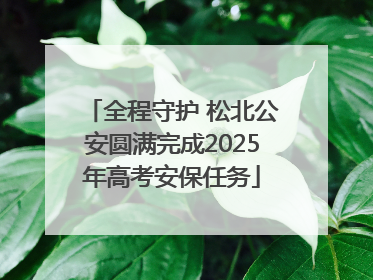 全程守护 松北公安圆满完成2025年高考安保任务