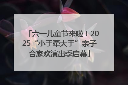 六一儿童节来啦！2025“小手牵大手”亲子合家欢演出季启幕