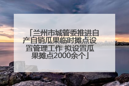兰州市城管委推进自产自销瓜果临时摊点设置管理工作 拟设置瓜果摊点2000余个
