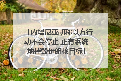内塔尼亚胡称以方行动不会停止 正有系统地摧毁伊朗核目标
