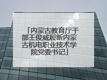 内蒙古教育厅干部王俊威履新内蒙古机电职业技术学院党委书记