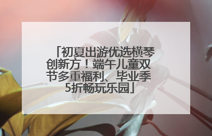 初夏出游优选横琴创新方！端午儿童双节多重福利、毕业季5折畅玩乐园