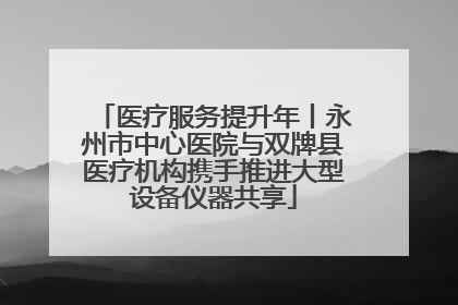 医疗服务提升年丨永州市中心医院与双牌县医疗机构携手推进大型设备仪器共享