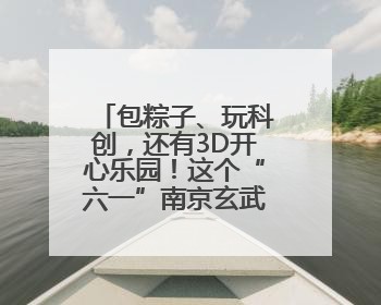包粽子、玩科创，还有3D开心乐园！这个“六一”南京玄武很“哇塞”